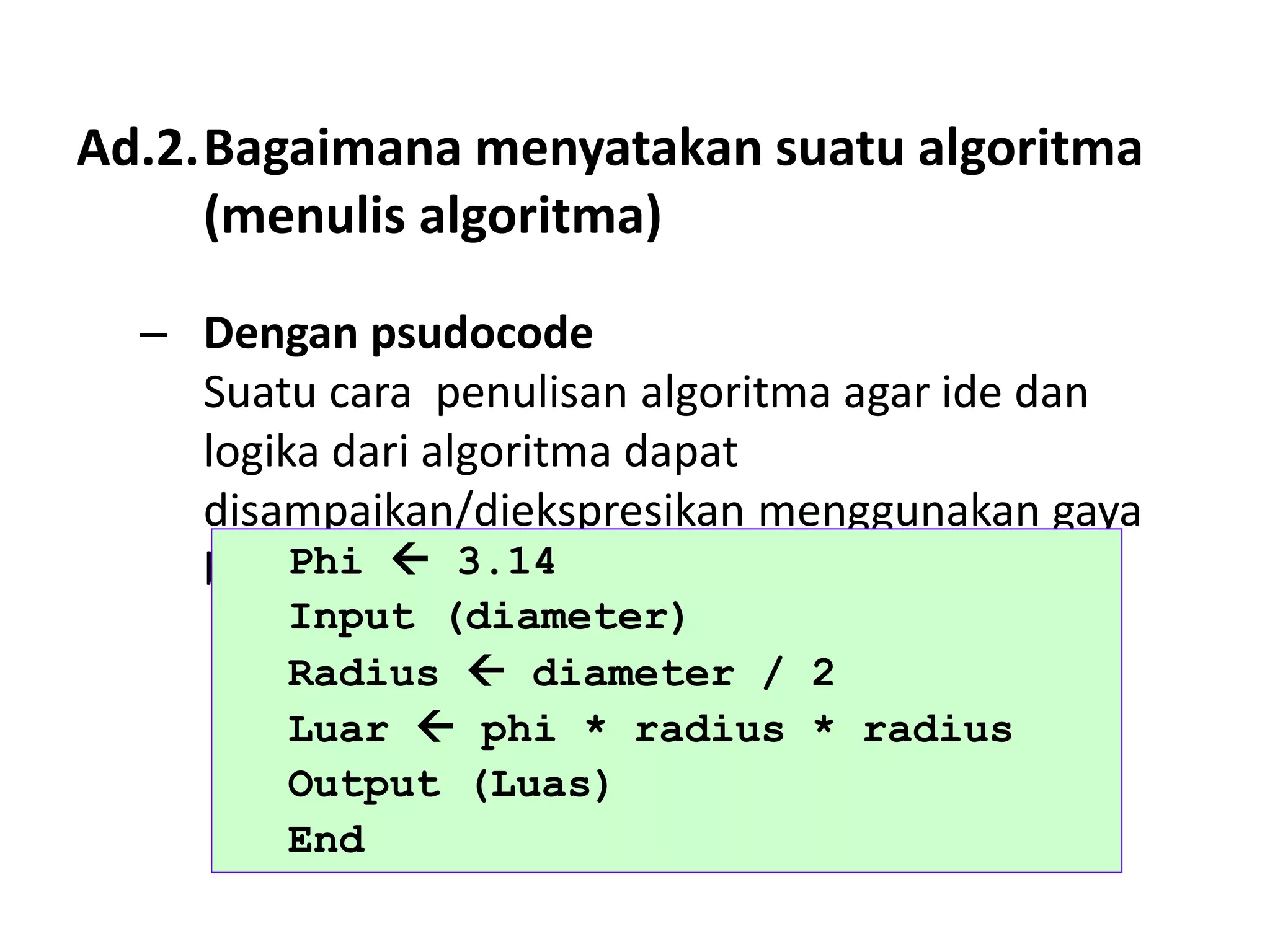 Ad.2.Bagaimana menyatakan suatu algoritma
(menulis algoritma)
– Dengan psudocode
Suatu cara penulisan algoritma agar ide dan
logika dari algoritma dapat
disampaikan/diekspresikan menggunakan gaya
bahasa pemrograman tertentu.
Phi  3.14
Input (diameter)
Radius  diameter / 2
Luar  phi * radius * radius
Output (Luas)
End
 