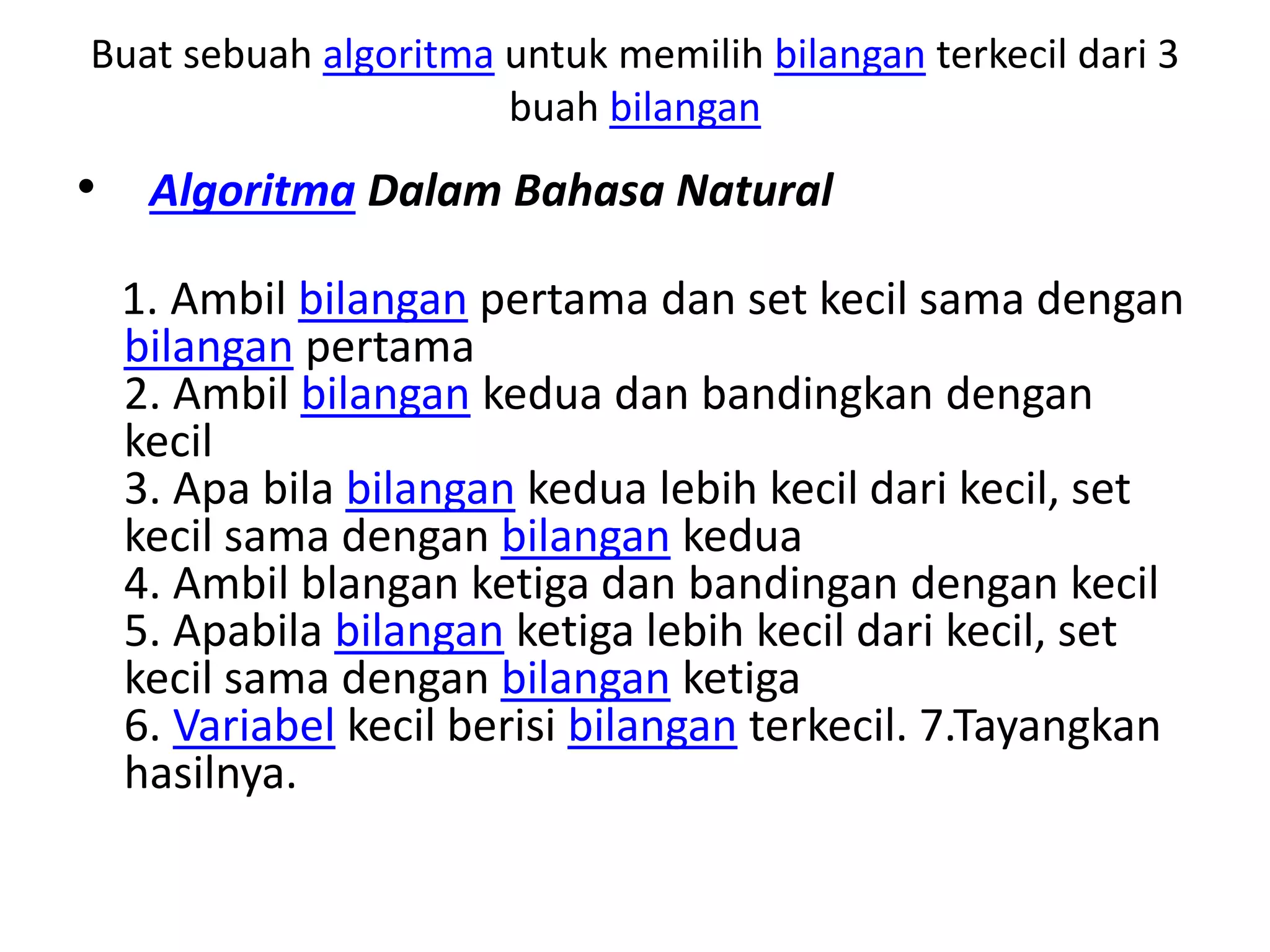 Buat sebuah algoritma untuk memilih bilangan terkecil dari 3
buah bilangan
• Algoritma Dalam Bahasa Natural
1. Ambil bilangan pertama dan set kecil sama dengan
bilangan pertama
2. Ambil bilangan kedua dan bandingkan dengan
kecil
3. Apa bila bilangan kedua lebih kecil dari kecil, set
kecil sama dengan bilangan kedua
4. Ambil blangan ketiga dan bandingan dengan kecil
5. Apabila bilangan ketiga lebih kecil dari kecil, set
kecil sama dengan bilangan ketiga
6. Variabel kecil berisi bilangan terkecil. 7.Tayangkan
hasilnya.
 