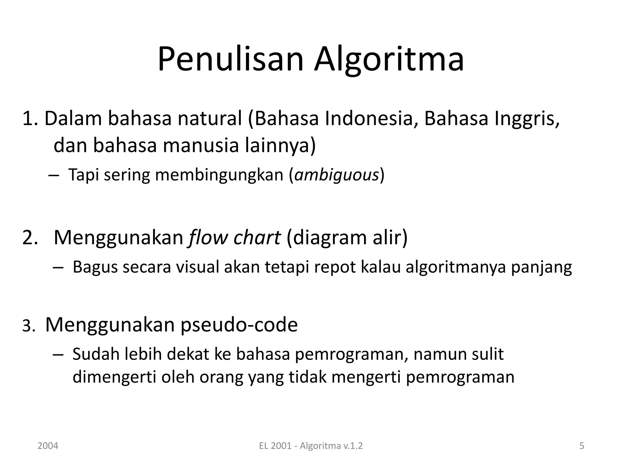 Penulisan Algoritma
1. Dalam bahasa natural (Bahasa Indonesia, Bahasa Inggris,
dan bahasa manusia lainnya)
– Tapi sering membingungkan (ambiguous)
2. Menggunakan flow chart (diagram alir)
– Bagus secara visual akan tetapi repot kalau algoritmanya panjang
3. Menggunakan pseudo-code
– Sudah lebih dekat ke bahasa pemrograman, namun sulit
dimengerti oleh orang yang tidak mengerti pemrograman
2004 EL 2001 - Algoritma v.1.2 5
 