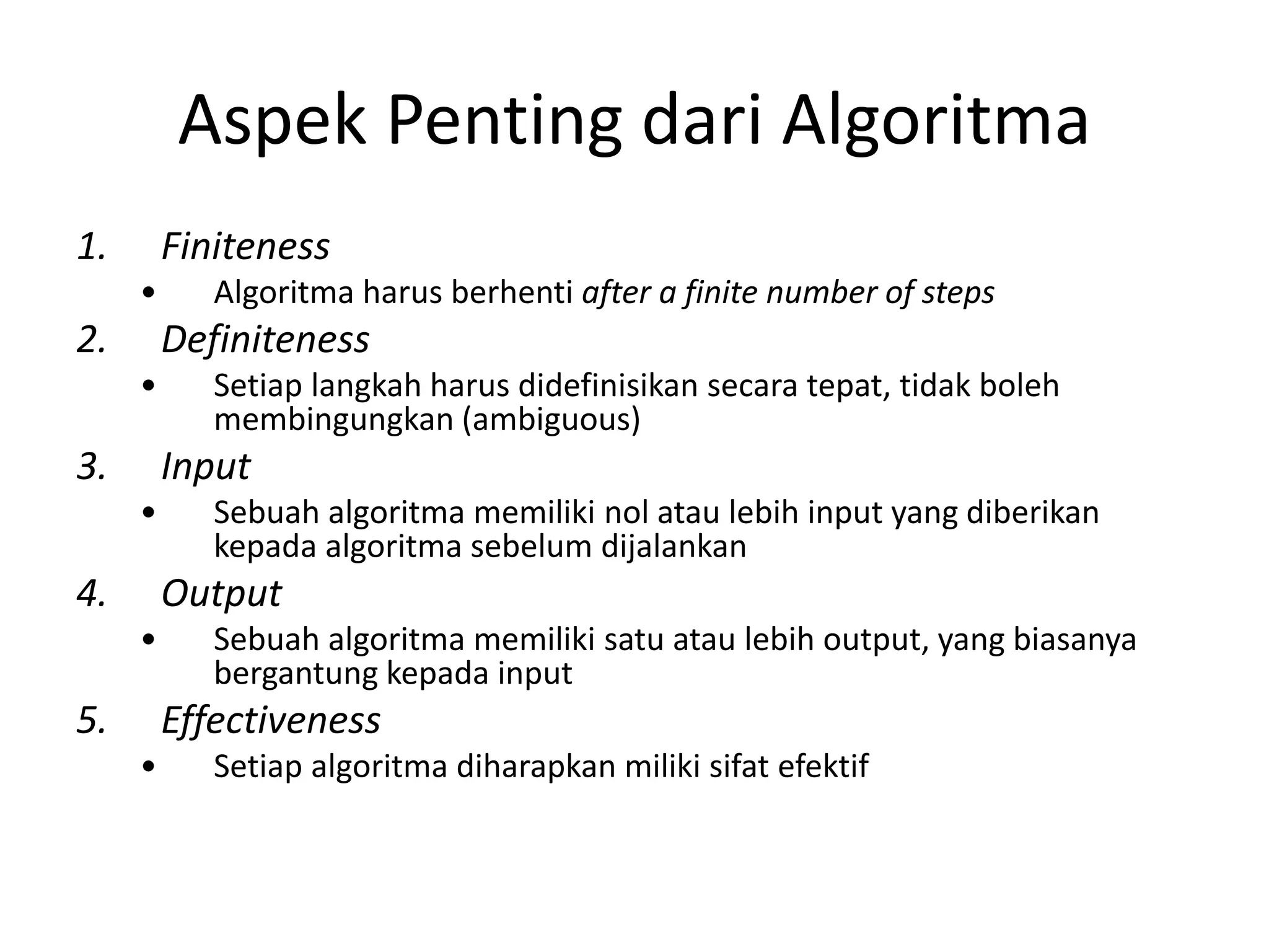 Aspek Penting dari Algoritma
1. Finiteness
• Algoritma harus berhenti after a finite number of steps
2. Definiteness
• Setiap langkah harus didefinisikan secara tepat, tidak boleh
membingungkan (ambiguous)
3. Input
• Sebuah algoritma memiliki nol atau lebih input yang diberikan
kepada algoritma sebelum dijalankan
4. Output
• Sebuah algoritma memiliki satu atau lebih output, yang biasanya
bergantung kepada input
5. Effectiveness
• Setiap algoritma diharapkan miliki sifat efektif
 