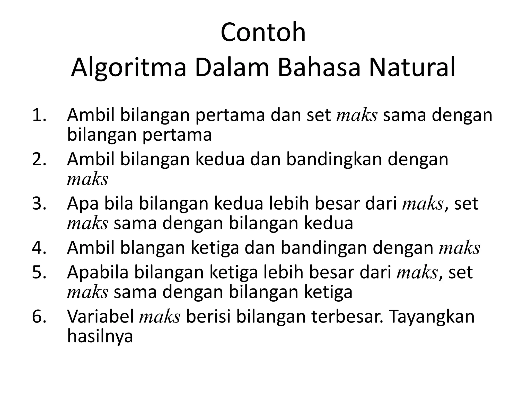Contoh
Algoritma Dalam Bahasa Natural
1. Ambil bilangan pertama dan set maks sama dengan
bilangan pertama
2. Ambil bilangan kedua dan bandingkan dengan
maks
3. Apa bila bilangan kedua lebih besar dari maks, set
maks sama dengan bilangan kedua
4. Ambil blangan ketiga dan bandingan dengan maks
5. Apabila bilangan ketiga lebih besar dari maks, set
maks sama dengan bilangan ketiga
6. Variabel maks berisi bilangan terbesar. Tayangkan
hasilnya
 