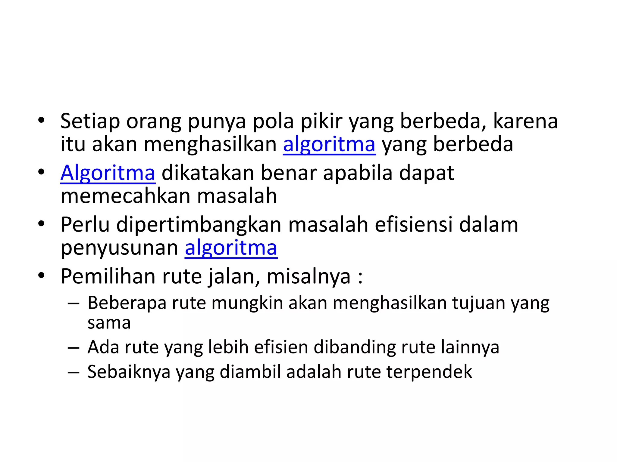 • Setiap orang punya pola pikir yang berbeda, karena
itu akan menghasilkan algoritma yang berbeda
• Algoritma dikatakan benar apabila dapat
memecahkan masalah
• Perlu dipertimbangkan masalah efisiensi dalam
penyusunan algoritma
• Pemilihan rute jalan, misalnya :
– Beberapa rute mungkin akan menghasilkan tujuan yang
sama
– Ada rute yang lebih efisien dibanding rute lainnya
– Sebaiknya yang diambil adalah rute terpendek
 