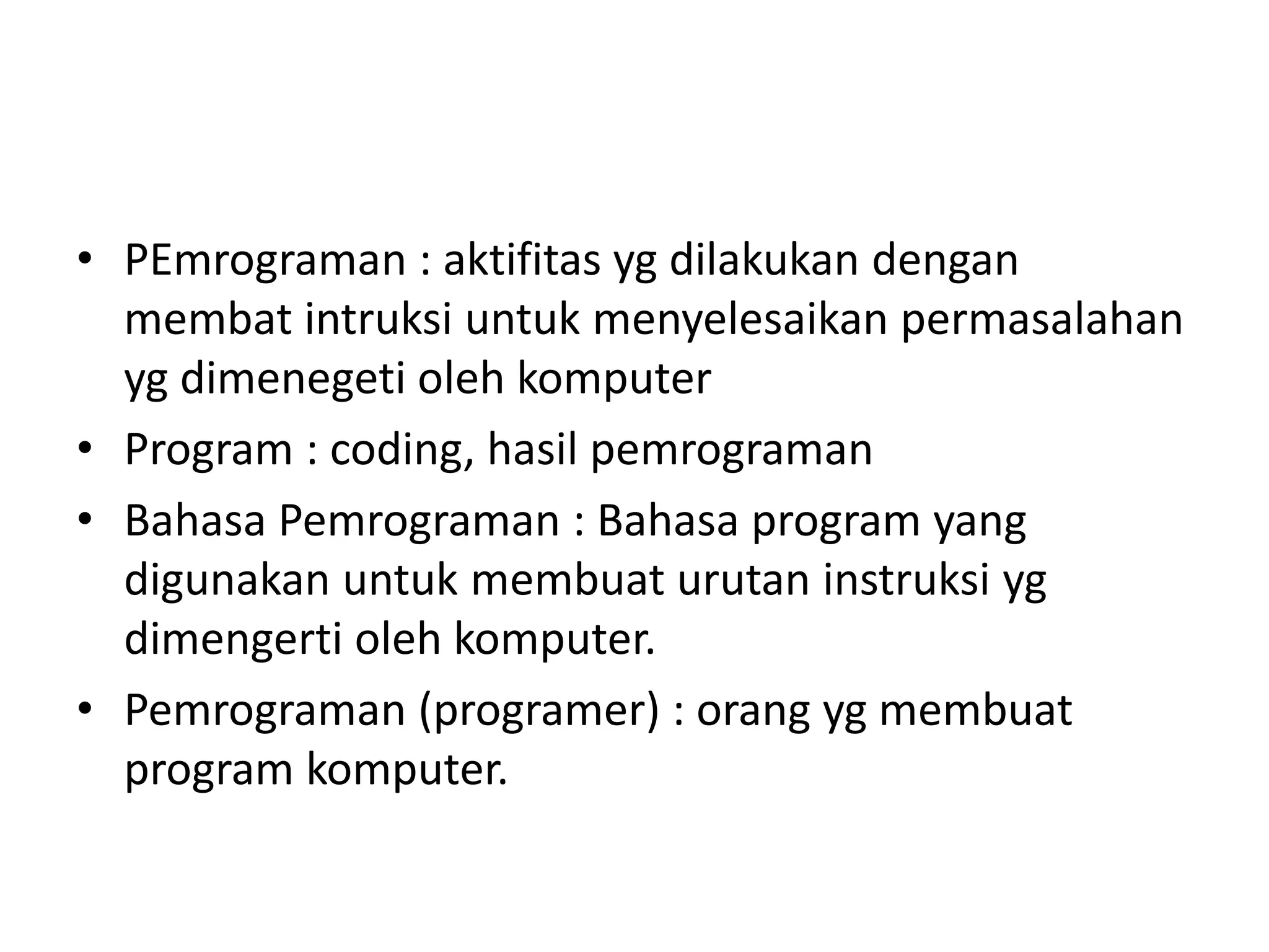 • PEmrograman : aktifitas yg dilakukan dengan
membat intruksi untuk menyelesaikan permasalahan
yg dimenegeti oleh komputer
• Program : coding, hasil pemrograman
• Bahasa Pemrograman : Bahasa program yang
digunakan untuk membuat urutan instruksi yg
dimengerti oleh komputer.
• Pemrograman (programer) : orang yg membuat
program komputer.
 