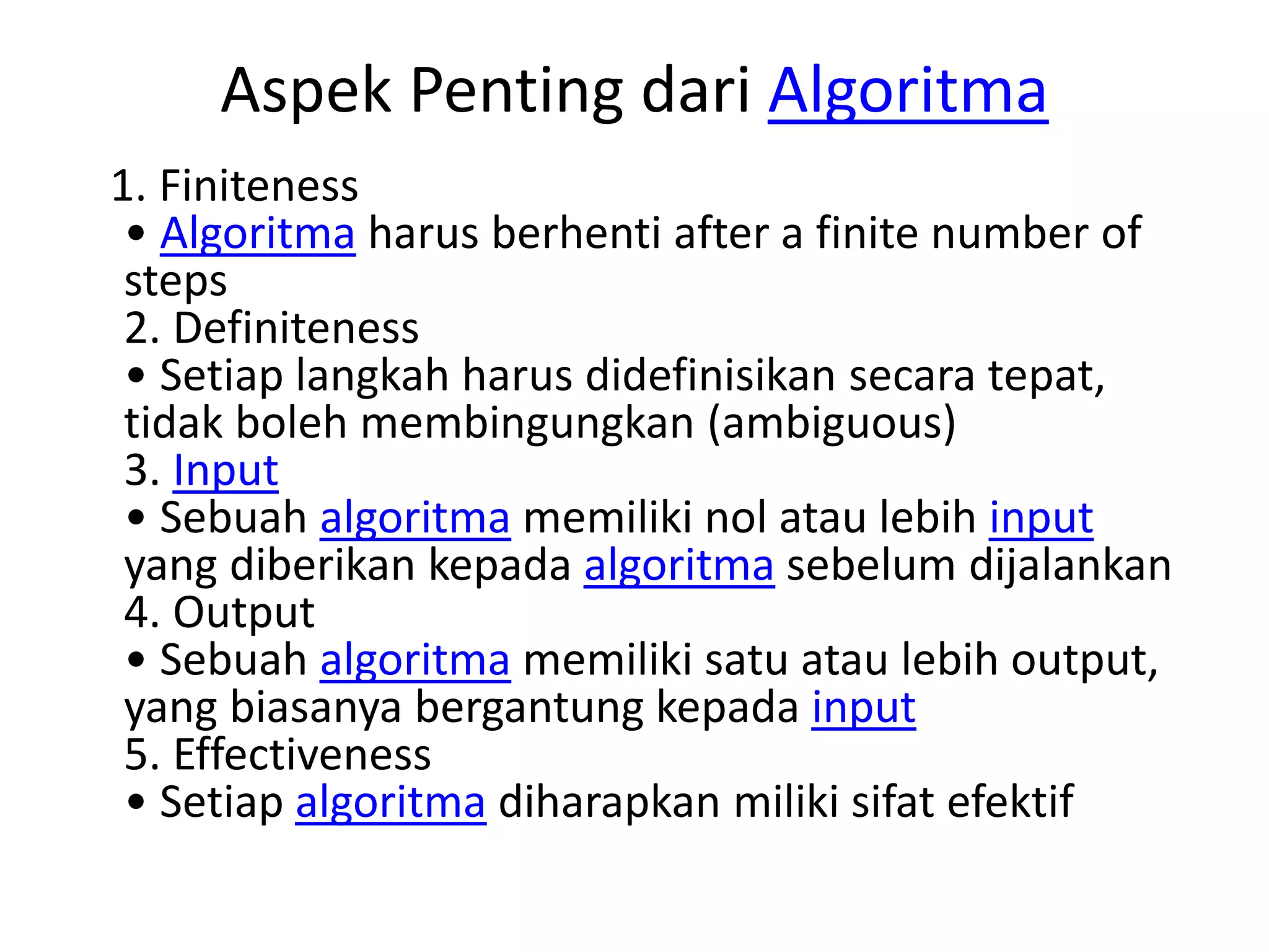 Aspek Penting dari Algoritma
1. Finiteness
• Algoritma harus berhenti after a finite number of
steps
2. Definiteness
• Setiap langkah harus didefinisikan secara tepat,
tidak boleh membingungkan (ambiguous)
3. Input
• Sebuah algoritma memiliki nol atau lebih input
yang diberikan kepada algoritma sebelum dijalankan
4. Output
• Sebuah algoritma memiliki satu atau lebih output,
yang biasanya bergantung kepada input
5. Effectiveness
• Setiap algoritma diharapkan miliki sifat efektif
 