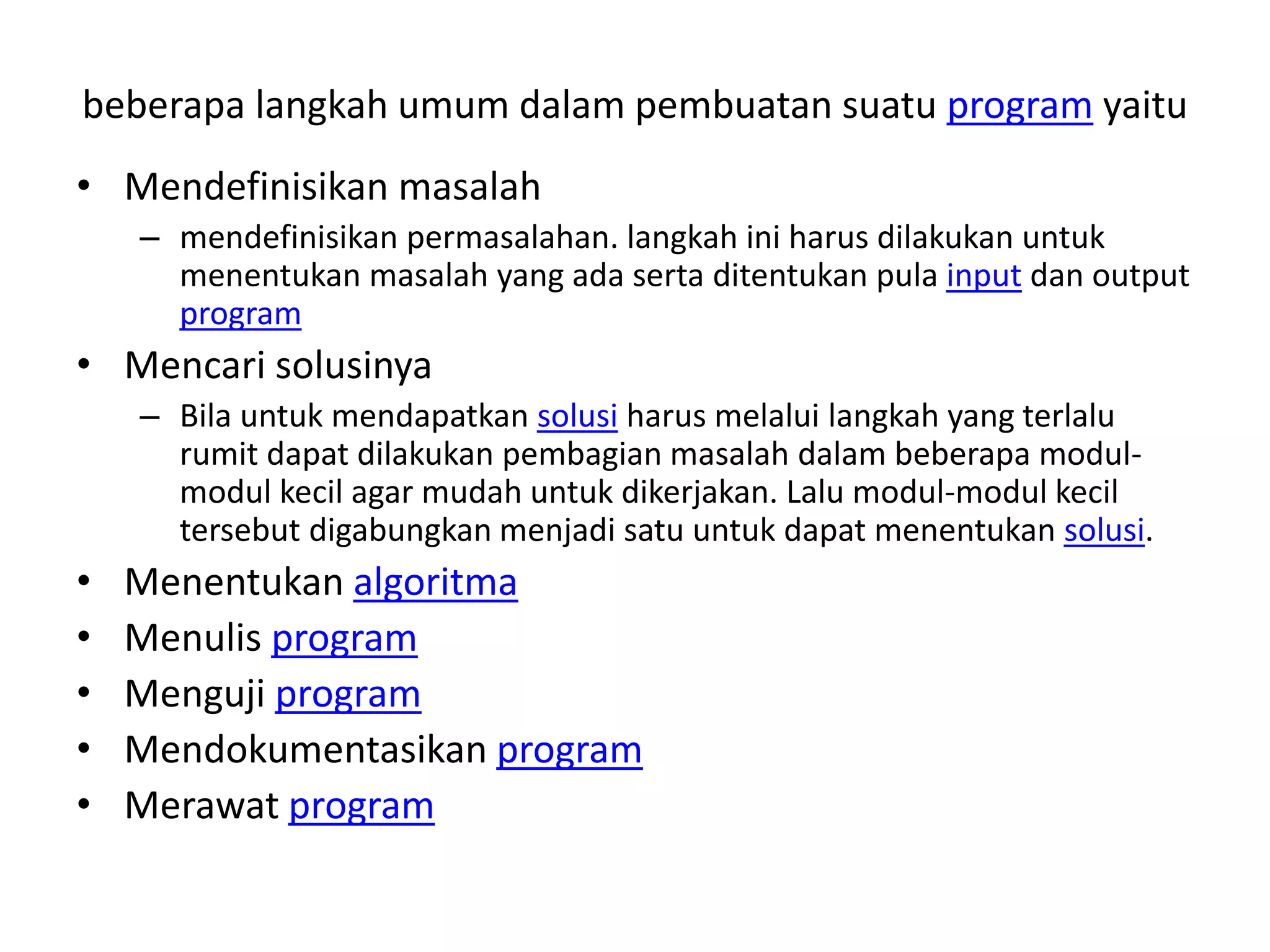 beberapa langkah umum dalam pembuatan suatu program yaitu
• Mendefinisikan masalah
– mendefinisikan permasalahan. langkah ini harus dilakukan untuk
menentukan masalah yang ada serta ditentukan pula input dan output
program
• Mencari solusinya
– Bila untuk mendapatkan solusi harus melalui langkah yang terlalu
rumit dapat dilakukan pembagian masalah dalam beberapa modul-
modul kecil agar mudah untuk dikerjakan. Lalu modul-modul kecil
tersebut digabungkan menjadi satu untuk dapat menentukan solusi.
• Menentukan algoritma
• Menulis program
• Menguji program
• Mendokumentasikan program
• Merawat program
 