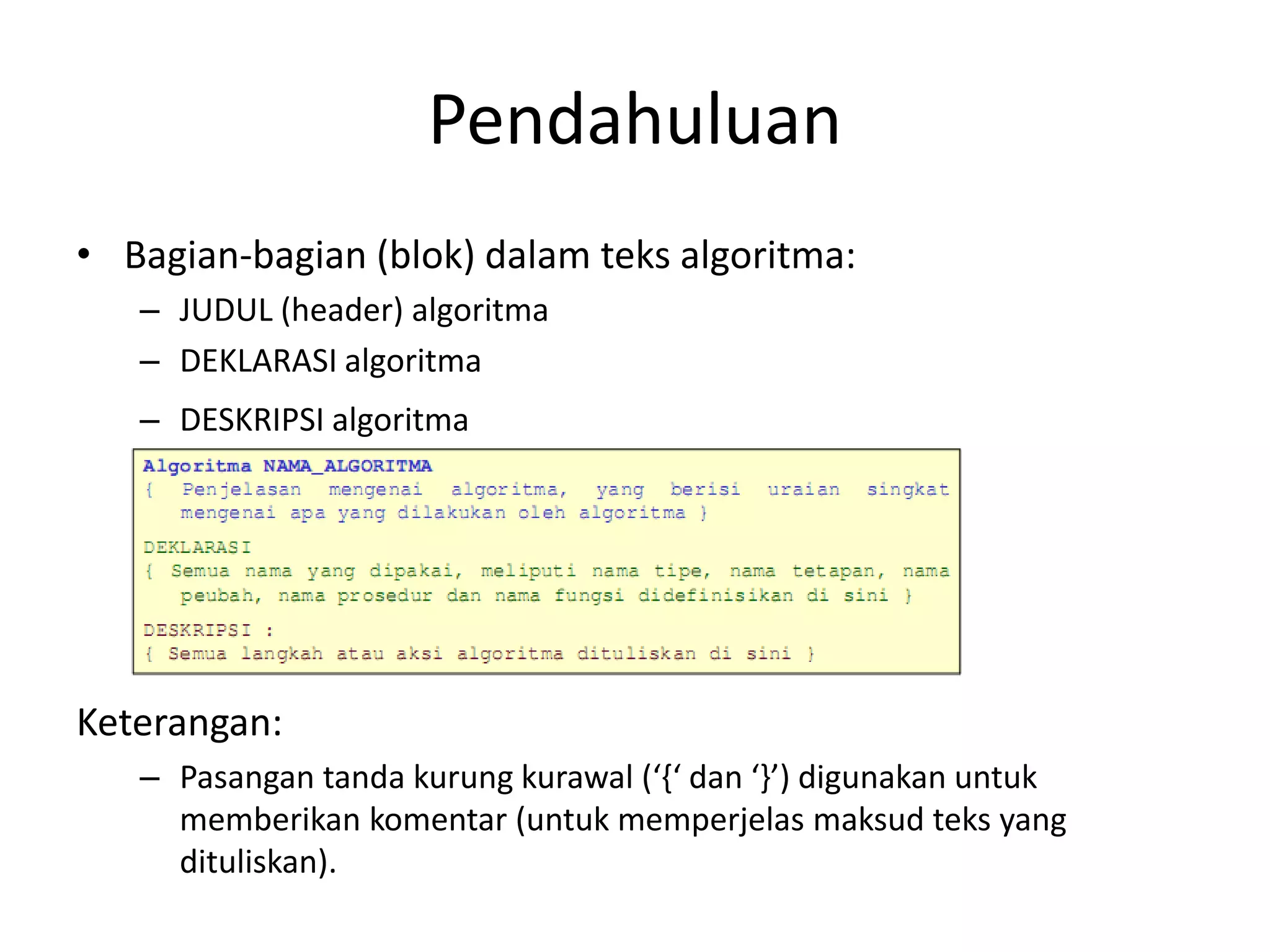 Pendahuluan
• Bagian-bagian (blok) dalam teks algoritma:
– JUDUL (header) algoritma
– DEKLARASI algoritma
– DESKRIPSI algoritma
Keterangan:
– Pasangan tanda kurung kurawal (‘{‘ dan ‘}’) digunakan untuk
memberikan komentar (untuk memperjelas maksud teks yang
dituliskan).
 