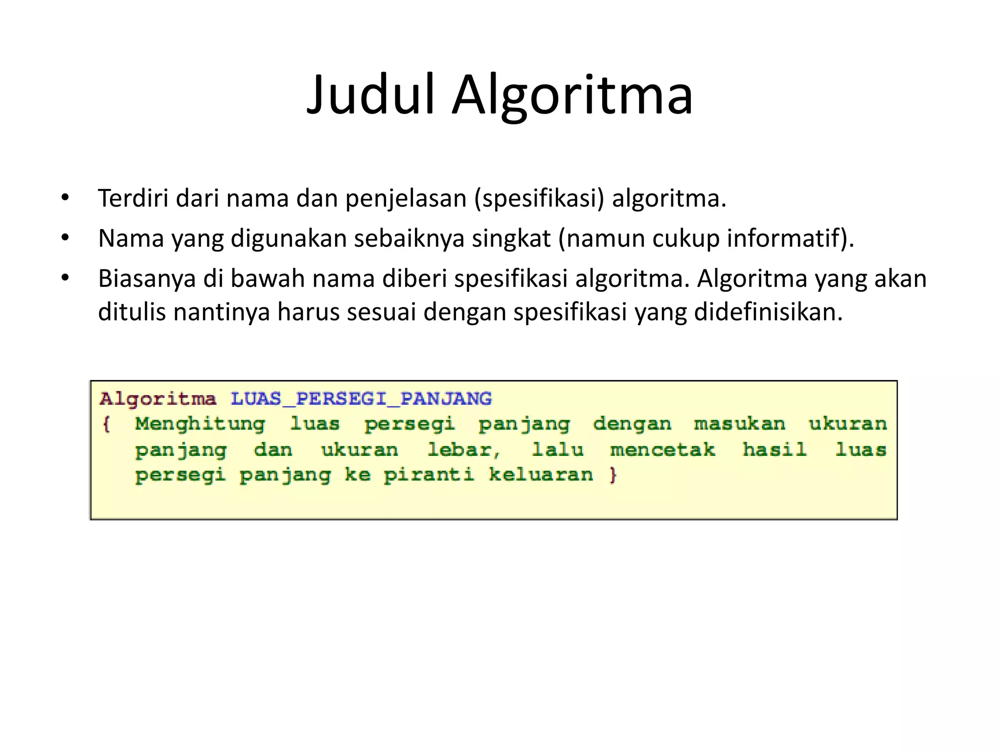 Judul Algoritma
• Terdiri dari nama dan penjelasan (spesifikasi) algoritma.
• Nama yang digunakan sebaiknya singkat (namun cukup informatif).
• Biasanya di bawah nama diberi spesifikasi algoritma. Algoritma yang akan
ditulis nantinya harus sesuai dengan spesifikasi yang didefinisikan.
 