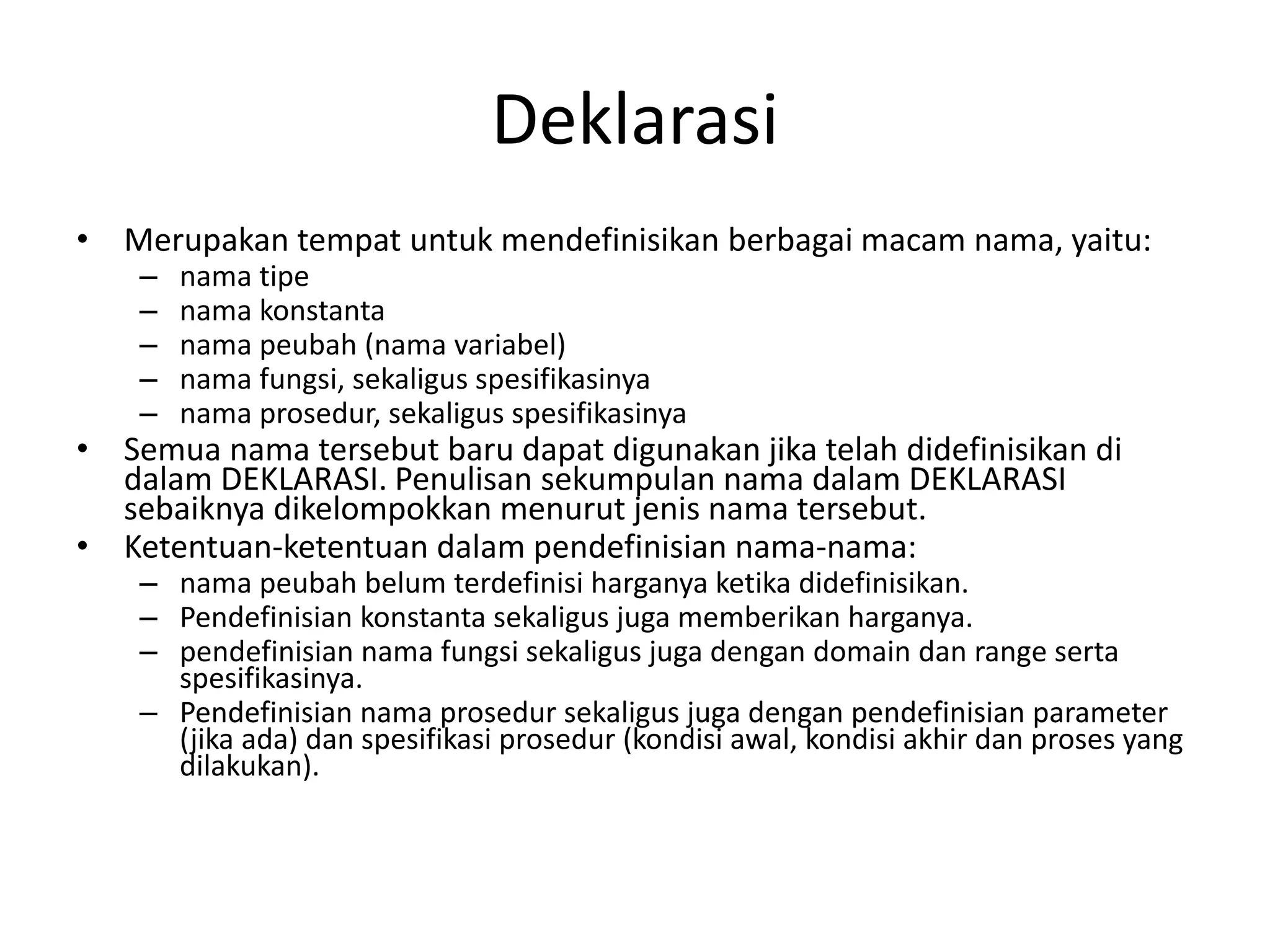 Deklarasi
• Merupakan tempat untuk mendefinisikan berbagai macam nama, yaitu:
– nama tipe
– nama konstanta
– nama peubah (nama variabel)
– nama fungsi, sekaligus spesifikasinya
– nama prosedur, sekaligus spesifikasinya
• Semua nama tersebut baru dapat digunakan jika telah didefinisikan di
dalam DEKLARASI. Penulisan sekumpulan nama dalam DEKLARASI
sebaiknya dikelompokkan menurut jenis nama tersebut.
• Ketentuan-ketentuan dalam pendefinisian nama-nama:
– nama peubah belum terdefinisi harganya ketika didefinisikan.
– Pendefinisian konstanta sekaligus juga memberikan harganya.
– pendefinisian nama fungsi sekaligus juga dengan domain dan range serta
spesifikasinya.
– Pendefinisian nama prosedur sekaligus juga dengan pendefinisian parameter
(jika ada) dan spesifikasi prosedur (kondisi awal, kondisi akhir dan proses yang
dilakukan).
 