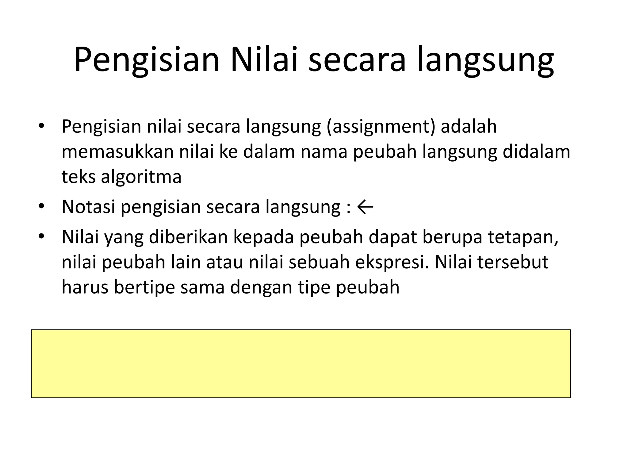 Pengisian Nilai secara langsung
• Pengisian nilai secara langsung (assignment) adalah
memasukkan nilai ke dalam nama peubah langsung didalam
teks algoritma
• Notasi pengisian secara langsung : ←
• Nilai yang diberikan kepada peubah dapat berupa tetapan,
nilai peubah lain atau nilai sebuah ekspresi. Nilai tersebut
harus bertipe sama dengan tipe peubah
peubah ← tetapan {nilai tetapan diisikan ke dalam peubah}
peubah1 ← peubah2 {nilai peubah2 disalin kedalam peubah1}
peubah ← ekspresi {hasil perhitungan diisikan ke dalam peubah}
 