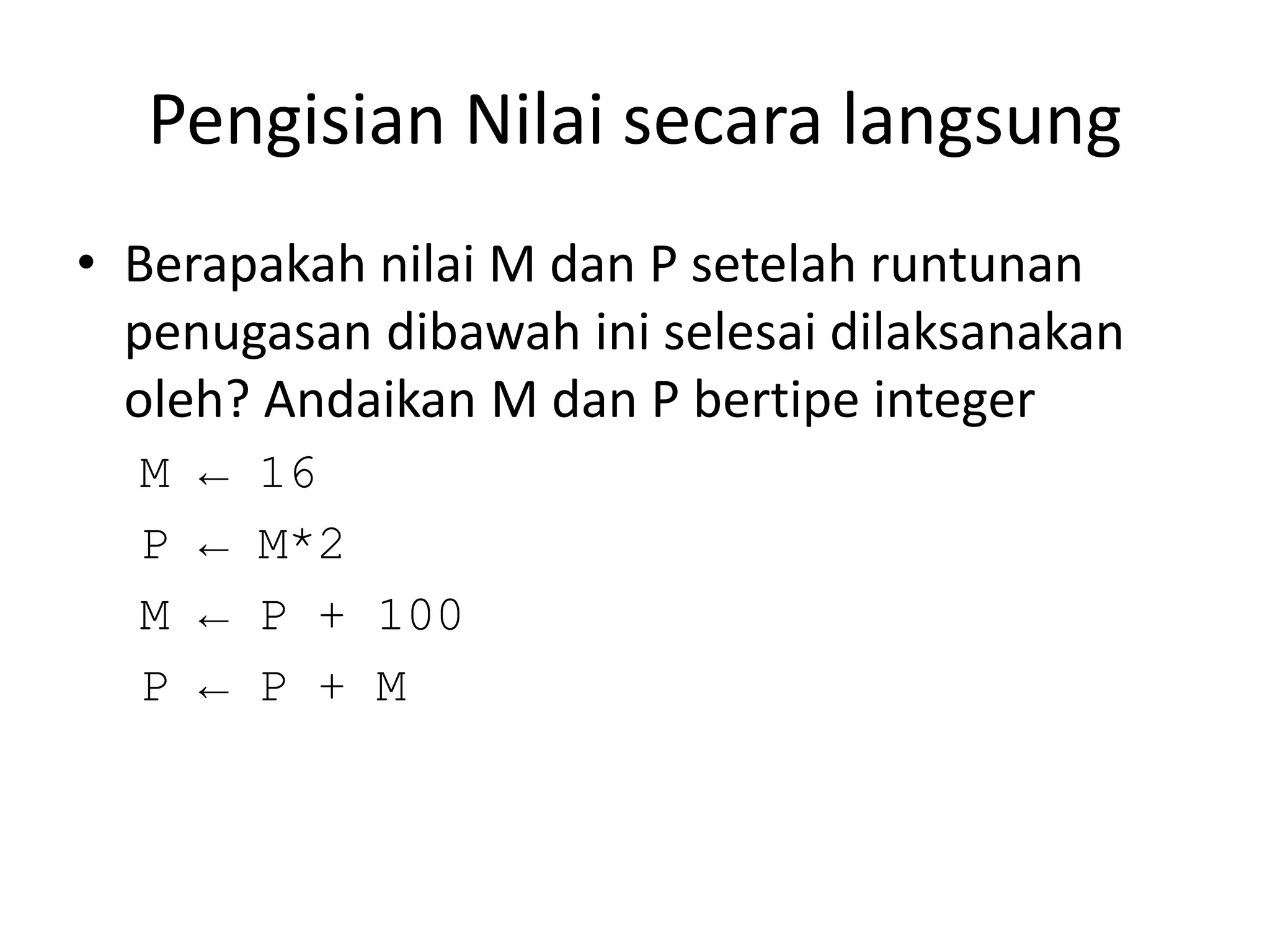 Pengisian Nilai secara langsung
• Berapakah nilai M dan P setelah runtunan
penugasan dibawah ini selesai dilaksanakan
oleh? Andaikan M dan P bertipe integer
M ← 16
P ← M*2
M ← P + 100
P ← P + M
 