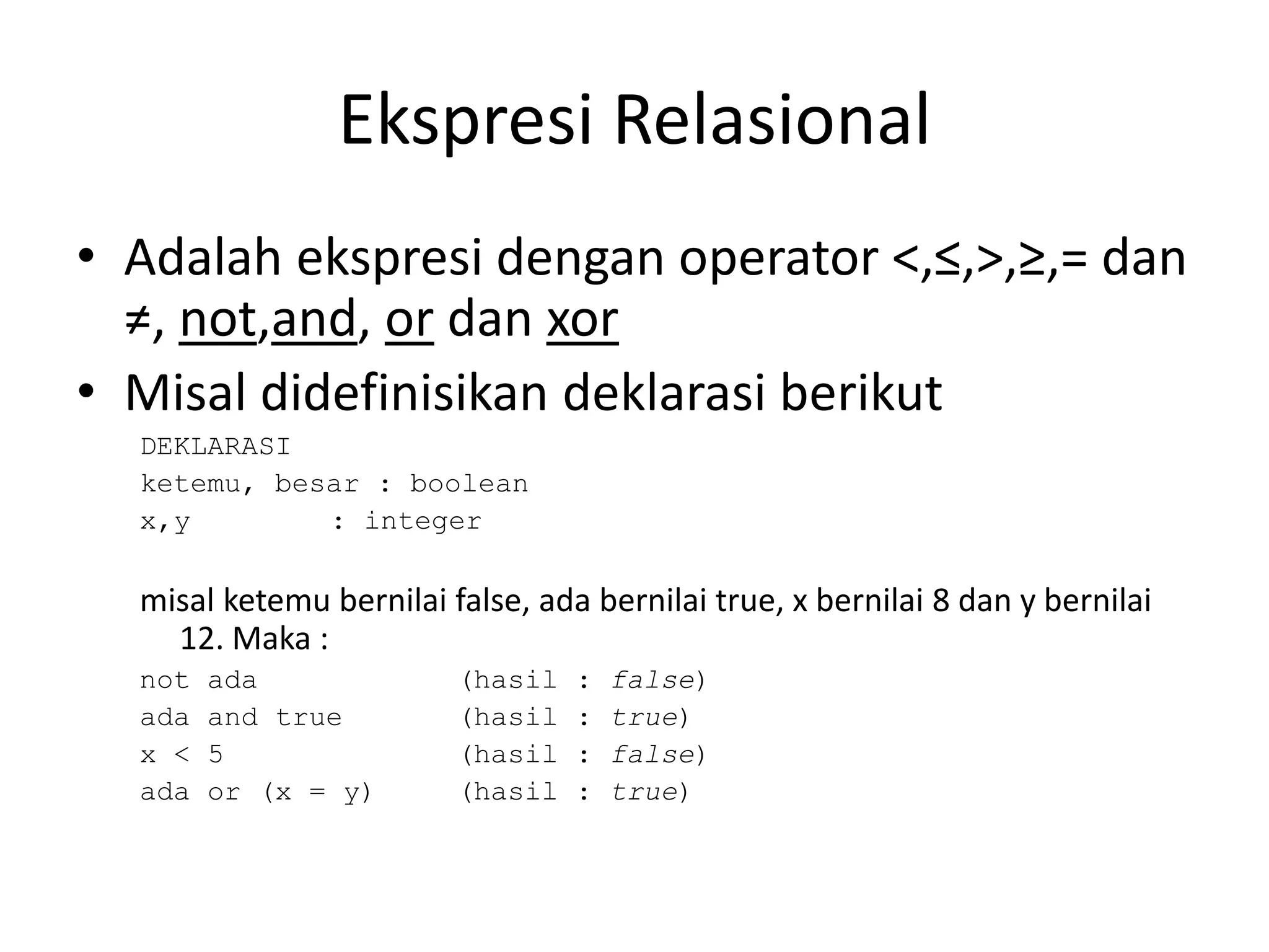 Ekspresi Relasional
• Adalah ekspresi dengan operator <,≤,>,≥,= dan
≠, not,and, or dan xor
• Misal didefinisikan deklarasi berikut
DEKLARASI
ketemu, besar : boolean
x,y : integer
misal ketemu bernilai false, ada bernilai true, x bernilai 8 dan y bernilai
12. Maka :
not ada (hasil : false)
ada and true (hasil : true)
x < 5 (hasil : false)
ada or (x = y) (hasil : true)
 
