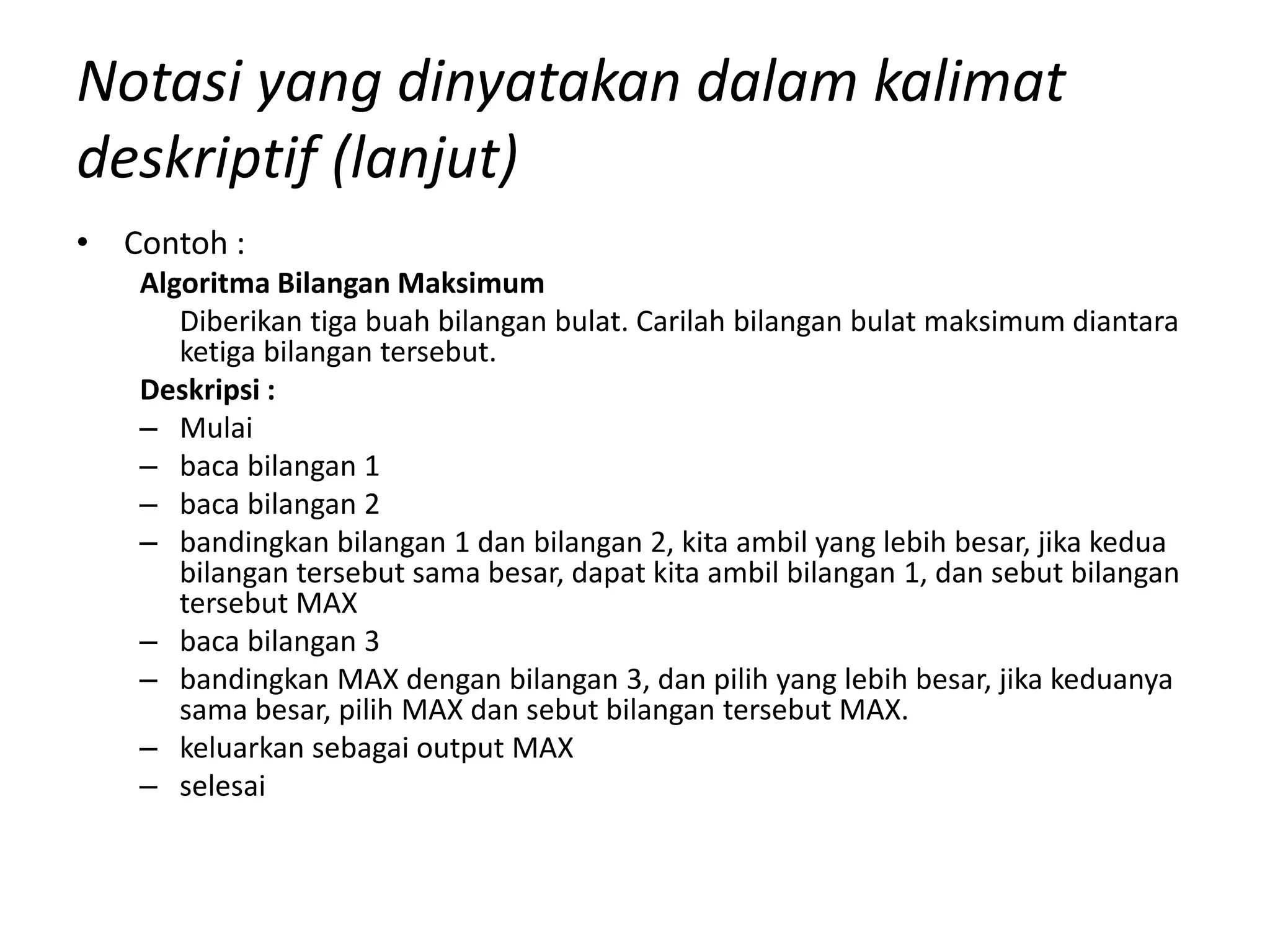 Notasi yang dinyatakan dalam kalimat
deskriptif (lanjut)
• Contoh :
Algoritma Bilangan Maksimum
Diberikan tiga buah bilangan bulat. Carilah bilangan bulat maksimum diantara
ketiga bilangan tersebut.
Deskripsi :
– Mulai
– baca bilangan 1
– baca bilangan 2
– bandingkan bilangan 1 dan bilangan 2, kita ambil yang lebih besar, jika kedua
bilangan tersebut sama besar, dapat kita ambil bilangan 1, dan sebut bilangan
tersebut MAX
– baca bilangan 3
– bandingkan MAX dengan bilangan 3, dan pilih yang lebih besar, jika keduanya
sama besar, pilih MAX dan sebut bilangan tersebut MAX.
– keluarkan sebagai output MAX
– selesai
 