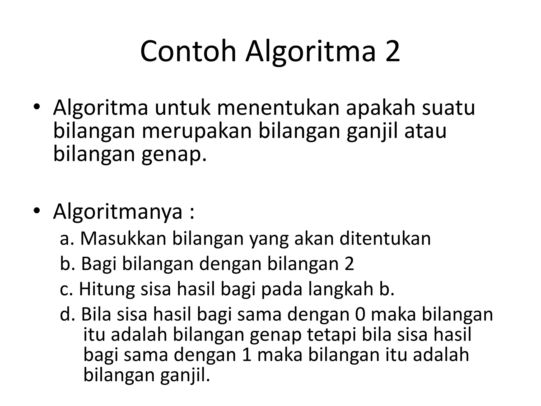 Contoh Algoritma 2
• Algoritma untuk menentukan apakah suatu
bilangan merupakan bilangan ganjil atau
bilangan genap.
• Algoritmanya :
a. Masukkan bilangan yang akan ditentukan
b. Bagi bilangan dengan bilangan 2
c. Hitung sisa hasil bagi pada langkah b.
d. Bila sisa hasil bagi sama dengan 0 maka bilangan
itu adalah bilangan genap tetapi bila sisa hasil
bagi sama dengan 1 maka bilangan itu adalah
bilangan ganjil.
 