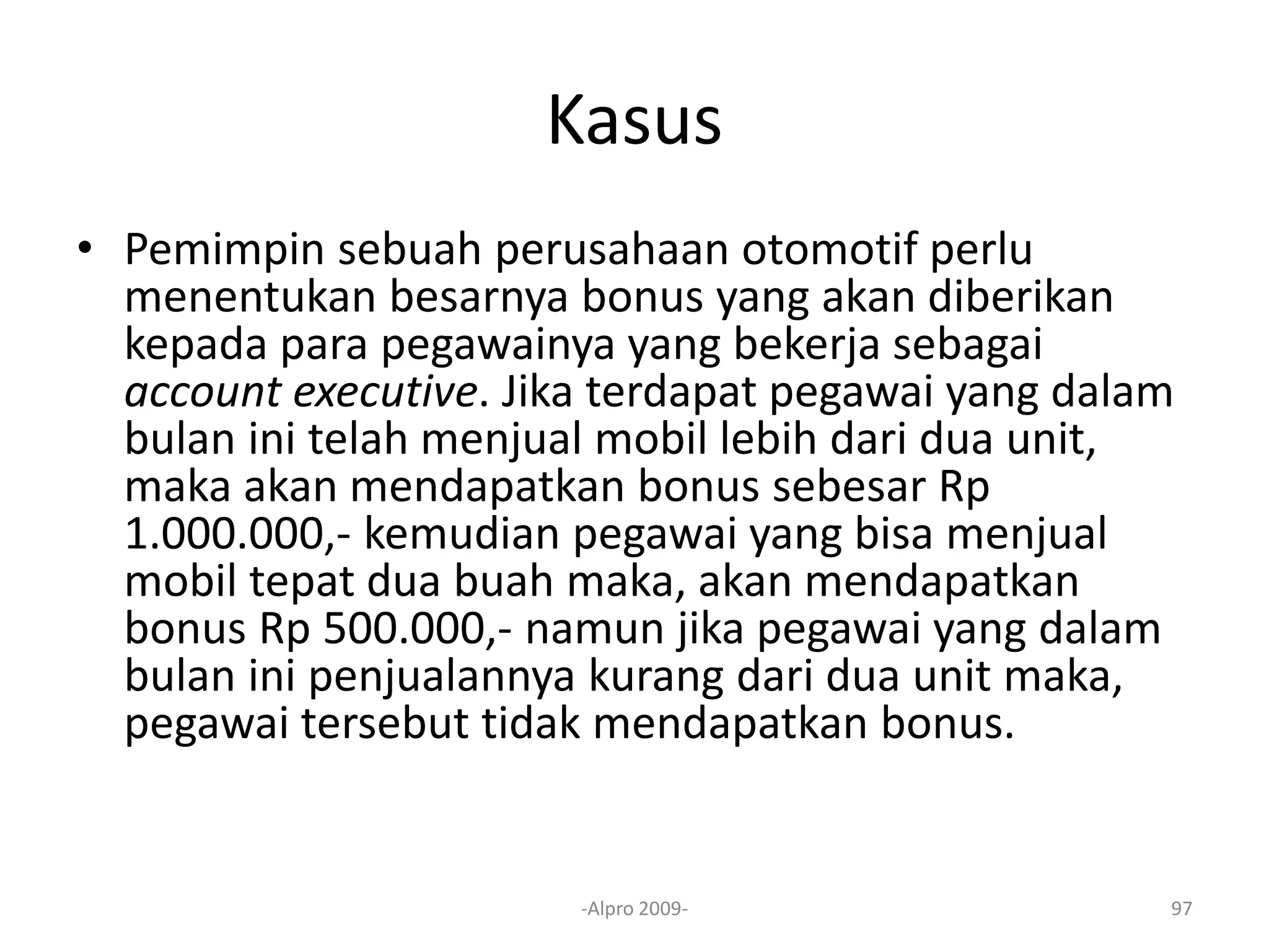 Kasus
• Pemimpin sebuah perusahaan otomotif perlu
menentukan besarnya bonus yang akan diberikan
kepada para pegawainya yang bekerja sebagai
account executive. Jika terdapat pegawai yang dalam
bulan ini telah menjual mobil lebih dari dua unit,
maka akan mendapatkan bonus sebesar Rp
1.000.000,- kemudian pegawai yang bisa menjual
mobil tepat dua buah maka, akan mendapatkan
bonus Rp 500.000,- namun jika pegawai yang dalam
bulan ini penjualannya kurang dari dua unit maka,
pegawai tersebut tidak mendapatkan bonus.
-Alpro 2009- 97
 