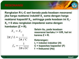 Rangkaian R-L-C seri berada pada keadaan resonansi 
jika harga reaktansi induktif XL sama dengan harga 
reaktansi kapasitif XC, sehingga pada keadaan ini XL-XC 
= 0 atau rangkaian impedansi sama dengan 
hambatan (Z = R). 
Adaptif 
RESONANSI 
= Selain itu, pada keadaan 
2 1 
Hal.: 3 
LC 
X X 
f 
f C 
L C 
f L 
O 
p 
p 
p 
2 
1 
2 
= 
= 
resonansi berlaku I = V/R, hal ini 
karena Z = R. 
Keterangan: 
L = induksi induktor (H) 
C = kapasitas kapasitor (F) 
f = frekuensi (Hz) 
 