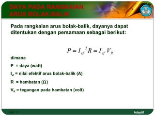 Adaptif 
DAYA PADA RANGKAIAN 
ARUS BOLAK-BALIK 
Pada rangkaian arus bolak-balik, dayanya dapat 
ditentukan dengan persamaan sebagai berikut: 
Hal.: 3 
ef ef R P = I 2R = I V 
dimana 
P = daya (watt) 
Ief = nilai efektif arus bolak-balik (A) 
R = hambatan (W) 
VR = tegangan pada hambatan (volt) 
 