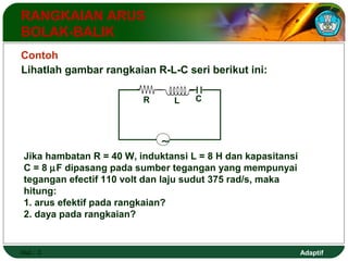 Adaptif 
RANGKAIAN ARUS 
BOLAK-BALIK 
Contoh 
Lihatlah gambar rangkaian R-L-C seri berikut ini: 
Hal.: 3 
R L C 
~ 
Jika hambatan R = 40 W, induktansi L = 8 H dan kapasitansi 
C = 8 mF dipasang pada sumber tegangan yang mempunyai 
tegangan efectif 110 volt dan laju sudut 375 rad/s, maka 
hitung: 
1. arus efektif pada rangkaian? 
2. daya pada rangkaian? 
 