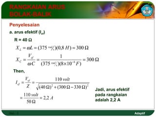 Adaptif 
RANGKAIAN ARUS 
BOLAK-BALIK 
Penyelesaian 
a. arus efektif (Ief) 
R = 40 W 
X L H 
I ef 
ef 
Hal.: 3 
= = = W 
(375 )(0,8 ) 300 
= W 
C ´ 
6 F 
w 
= = 
- 300 
1 
(375 )(8 10 ) 
V 
X 
s 
rad 
ef 
C 
s 
rad 
L 
w 
Then, 
110 
2 2 
volt A 
volt 
V 
Z 
2,2 
110 
50 
(40 ) (300 330 ) 
= 
W 
= 
W + W - W 
= = 
Jadi, arus efektif 
pada rangkaian 
adalah 2,2 A 
 