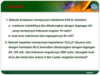 1. Sebuah kumparan mempunyai induktansi 0,04 H, tentukan: 
a. reaktansi induktifnya jika dihubungkan dengan tegangan AC 
yang mempunyai frekuensi anguler 10 rad/s? 
b. kuat arus maksimum jika tegangannya 20 volt? 
2. Sebuah kapasitor mempunyai kapasitansi 12,5 mF disusun seri 
dengan hambatan 60 W kemudian dihubungkan dengan tegangan 
AC 120 volt. Jika frekuensi angulernya 1000 rad/s, hitunglah kuat 
Arus dan beda fase antara V dan I pada rangkaian tersebut? 
Adaptif 
LATIHAN 
Hal.: 3 
 