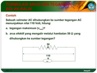Adaptif 
FORMULASI ARUS DAN TEGANGAN 
BOLAK-BALIK 
Contoh 
Sebuah volmeter AC dihubungkan ke sumber tegangan AC 
menunjukkan nilai 110 Volt, hitung: 
a. tegangan maksimum (vmax)? 
b. arus efektif yang mengalir melalui hambatan 50 W yang 
dihubungkan ke sumber tegangan? 
Hal.: 3 
50 
W 
110 
V 
~ 
 