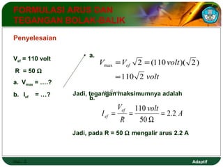 Vef = 110 volt = = 
R = 50 W 
a. Vmax = ….? 
b. Ief = …? 
2 (110 )( 2) max 
Adaptif 
FORMULASI ARUS DAN 
TEGANGAN BOLAK-BALIK 
V V volt ef 
110 2 volt 
Hal.: 3 
volt 
110 2 
= 
a. 
Jadi, tegangan maksimumnya adalah 
Penyelesaian 
b. 
volt A 
V 
110 = 
I ef 
ef 2.2 
R 
50 
W 
= = 
Jadi, pada R = 50 W mengalir arus 2.2 A 
 