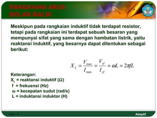 Meskipun pada rangkaian induktif tidak terdapat resistor, 
tetapi pada rangkaian ini terdapat sebuah besaran yang 
mempunyai sifat yang sama dengan hambatan listrik, yaitu 
reaktansi induktif, yang besarnya dapat ditentukan sebagai 
berikut: 
Adaptif 
RANGKAIAN ARUS 
BOLAK-BALIK 
Hal.: 3 
L fL 
V 
= max = = w = 
2p 
L I 
V 
I 
X 
ef 
ef 
max 
Keterangan: 
XL = reaktansi induktif (W) 
f = frekuensi (Hz) 
 w = kecepatan sudut (rad/s) 
L = induktansi induktor (H) 
 