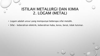 ISTILAH METALURGI DAN KIMIA
2. LOGAM (METAL)
• Logam adalah unsur yang mempunyai beberapa sifat metalik.
• Sifat – keberaliran elektrik, keberaliran haba, keras, berat, tidak lutsinar.
 