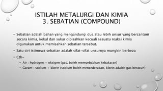 • Sebatian adalah bahan yang mengandungi dua atau lebih unsur yang bercantum
secara kimia, kekal dan sukar dipisahkan kecuali sesuatu reaksi kimia
digunakan untuk memisahkan sebatian tersebut.
• Satu ciri istimewa sebatian adalah sifat-sifat unsurnya mungkin berbeza
• Cth-
• Air : hydrogen + oksigen (gas, boleh memyebabkan kebakaran)
• Garam : sodium + klorin (sodium boleh mencederakan, klorin adalah gas beracun)
ISTILAH METALURGI DAN KIMIA
3. SEBATIAN (COMPOUND)
 
