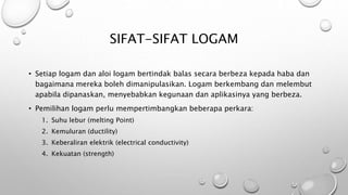 SIFAT-SIFAT LOGAM
• Setiap logam dan aloi logam bertindak balas secara berbeza kepada haba dan
bagaimana mereka boleh dimanipulasikan. Logam berkembang dan melembut
apabila dipanaskan, menyebabkan kegunaan dan aplikasinya yang berbeza.
• Pemilihan logam perlu mempertimbangkan beberapa perkara:
1. Suhu lebur (melting Point)
2. Kemuluran (ductility)
3. Keberaliran elektrik (electrical conductivity)
4. Kekuatan (strength)
 