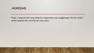 AGRESIASI
• Fungsi – fungsi perintah yang melakukan pengumpulan atau penggabungan nilai dari atribut –
atribut (yang bernilai numerik) dari suatu query.
 