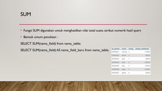 SUM
• Fungsi SUM digunakan untuk menghasilkan nilai total suatu atribut numerik hasil quert
• Bentuk umum penulisan :
SELECT SUM(nama_field) from nama_table;
SELECT SUM(nama_field) AS nama_field_baru from nama_table;
 