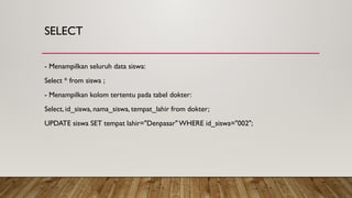 SELECT
- Menampilkan seluruh data siswa:
Select * from siswa ;
- Menampilkan kolom tertentu pada tabel dokter:
Select, id_siswa, nama_siswa, tempat_lahir from dokter;
UPDATE siswa SET tempat lahir="Denpasar"WHERE id_siswa="002";
 