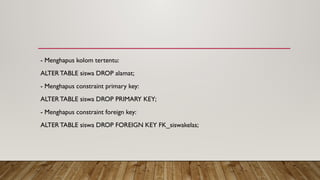 - Menghapus kolom tertentu:
ALTERTABLE siswa DROP alamat;
- Menghapus constraint primary key:
ALTERTABLE siswa DROP PRIMARY KEY;
- Menghapus constraint foreign key:
ALTERTABLE siswa DROP FOREIGN KEY FK_siswakelas;
 