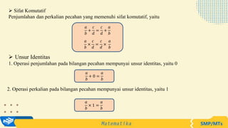  Sifat Komutatif
Penjumlahan dan perkalian pecahan yang memenuhi sifat komutatif, yaitu
 Unsur Identitas
1. Operasi penjumlahan pada bilangan pecahan mempunyai unsur identitas, yaitu 0
𝑎
𝑏
+
𝑐
𝑑
=
𝑐
𝑑
+
𝑎
𝑏
𝑎
𝑏
×
𝑐
𝑑
=
𝑐
𝑑
×
𝑎
𝑏
𝑎
𝑏
+ 0 =
𝑎
𝑏
𝑎
𝑏
× 1 =
𝑎
𝑏
2. Operasi perkalian pada bilangan pecahan mempunyai unsur identitas, yaitu 1
 