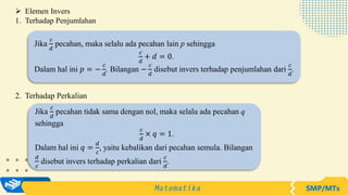  Elemen Invers
1. Terhadap Penjumlahan
Jika
𝑐
𝑑
pecahan, maka selalu ada pecahan lain p sehingga
𝑐
𝑑
+ 𝑑 = 0.
Dalam hal ini 𝑝 = −
𝑐
𝑑
. Bilangan −
𝑐
𝑑
disebut invers terhadap penjumlahan dari
𝑐
𝑑
.
Jika
𝑐
𝑑
pecahan tidak sama dengan nol, maka selalu ada pecahan q
sehingga
𝑐
𝑑
× 𝑞 = 1.
Dalam hal ini 𝑞 =
𝑑
𝑐
, yaitu kebalikan dari pecahan semula. Bilangan
𝑑
𝑐
disebut invers terhadap perkalian dari
𝑐
𝑑
.
2. Terhadap Perkalian
 
