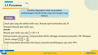 2
5
buah apel yang ada adalah milik saya. Banyak apel keseluruhan ada 20.
Tentukan Banyak apel milik saya.
Jawab:
Banyak apel milik saya ada
2
5
× 20 = 8.
Pada persentase atau persen, setiap pecahan ditulis sehingga mempunyai penyebut 100. Bilangan
2
5
ditulis sebagai
2 × 20
5 × 20
=
40
100
.
Untuk menyatakan persentase kita hanya menyebut pembilangnya saja yaitu 40%.
Pecahan digunakan untuk menyatakan
perbandingan banyak benda yang satu dengan yang
lainnya.
Contoh
2.5 Persentase
 
