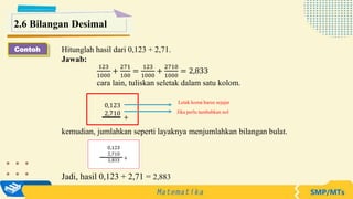 Hitunglah hasil dari 0,123 + 2,71.
Jawab:
123
1000
+
271
100
=
123
1000
+
2710
1000
= 2,833
cara lain, tuliskan seletak dalam satu kolom.
kemudian, jumlahkan seperti layaknya menjumlahkan bilangan bulat.
2.6 Bilangan Desimal
0,123
2,710
+
Letak koma harus sejajar
Jika perlu tambahkan nol
Contoh
Jadi, hasil 0,123 + 2,71 = 2,883
 