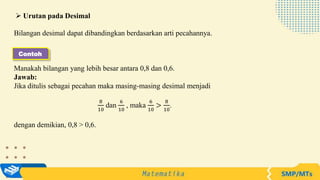 Bilangan desimal dapat dibandingkan berdasarkan arti pecahannya.
Manakah bilangan yang lebih besar antara 0,8 dan 0,6.
Jawab:
Jika ditulis sebagai pecahan maka masing-masing desimal menjadi
8
10
dan
6
10
, maka
6
10
>
8
10
.
dengan demikian, 0,8 > 0,6.
 Urutan pada Desimal
Contoh
 