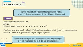 Penulisan bentuk baku dari 1000
Jawab:
Ketahui bahwa 1000 = 10 × 10 × 10 = 10 × 10³.
Penulisan yang tepat untuk 1 adalah 10⁰. Penulisan yang tepat untuk
1
10
dan
1
100
masing-masing
adalah 10−1
dan 10−2
, yaitu sesuai dengan banyak angka nol.
Bentuk baku adalah penulisan bilangan dalam bentuk
𝑎 × 10𝑛
dengan 𝑎 memenuhi 1 ≤ a < 10 dan n bilangan asli.
2.7 Bentuk Baku
Bentuk baku bilangan kecil adalah penulisan bilangan menjadi
𝑎 × 10−𝑛
dengan 1 ≤ 𝑎 < 10 dan 𝑛 bilangan asli.
Contoh
 