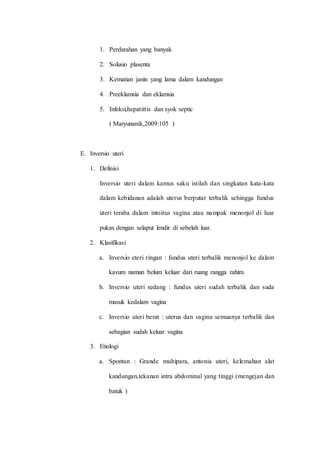 1. Perdarahan yang banyak 
2. Solusio plasenta 
3. Kematian janin yang lama dalam kandungan 
4. Preeklamsia dan eklamsia 
5. Infeksi,hepatittis dan syok septic 
( Maryunanik,2009:105 ) 
E. Inversio uteri 
1. Definisi 
Inversio uteri dalam kamus saku istilah dan singkatan kata-kata 
dalam kebidanan adalah uterus berputar terbalik sehingga fundus 
uteri teraba dalam intoitus vagina atau nampak menonjol di luar 
pukas dengan selaput lendir di sebelah luar. 
2. Klasifikasi 
a. Inversio eteri ringan : fundus uteri terbalik menonjol ke dalam 
kavum namun belum keluar dari ruang rangga rahim. 
b. Inversio uteri sedang : fundus uteri sudah terbalik dan suda 
masuk kedalam vagina 
c. Inversio uteri berat : uterus dan vagina semuanya terbalik dan 
sebagian sudah keluar vagina 
3. Etiologi 
a. Spontan : Grande multipara, antonia uteri, kelemahan alat 
kandungan,tekanan intra abdominal yang tinggi (mengejan dan 
batuk ) 
 