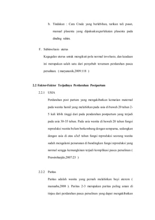 b. Tindakan : Cara Crade yang berlebihan, tarikan tali pusat, 
manual plasenta yang dipaksakan,perlekatan plasenta pada 
dinding rahim. 
F. Subinvolusio uterus 
Kegagalan uterus untuk mengikuti pola normal involusio, dan keadaan 
ini merupakan salah satu dari penyebab terumum perdarahan pasca 
persalinan. ( maryunanik,2009:118 ) 
2.2 Faktor-Faktor Terjadinya Perdarahan Postpartum 
2.2.1 USIA 
Perdarahan post partum yang mengakibatkan kematian maternal 
pada wanita hamil yang melahirkan pada usia di bawah 20 tahun 2- 
5 kali lebih tinggi dari pada pendarahan postpartum yang terjadi 
pada usia 30-35 tahun. Pada usia wanita di bawah 20 tahun fungsi 
reproduksi wanita belum berkembang dengan sempurna, sedangkan 
dengan usia di atas a3a5 tahun fungsi reproduksi seorang wanita 
sudah mengalami penurunan di bandingkan fungsi reproduksi yang 
normal sengga kemungkinan terjadi komplikasi pasca persalinan ( 
Prawiroharjdo,2007:23 ) 
2.2.2 Paritas 
Paritas adalah wanita yang pernah melahirkan bayi aterem ( 
manuaba,2008 ). Paritas 2-3 merupakan paritas paling aman di 
tinjau dari perdarahan pasca persalinan yang dapat mengakibatkan 
 