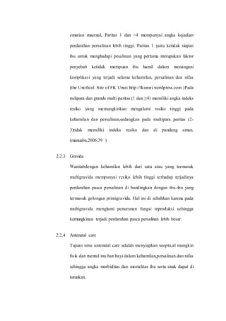 ematian maernal, Paritas 1 dan >4 mempunyai angka kejadian 
perdarahan persalinan lebih tinggi. Paritas 1 yaitu ketidak siapan 
ibu untuk menghadapi pesalinan yang pertama merupakan faktor 
penyebab ketidak mampuan ibu hamil dalam menangani 
komplikasi yang terjadi selama kehamilan, persalinan dan nifas 
(the Unofical. Site of FK Unsri http://fkunsri.wordpress.com )Pada 
nulipara dan grande multi paritas (1 dan ≥4) memiliki angka indeks 
resiko yang memungkinkan mengalami resiko tinggi pada 
kehamilan dan persalinan,sedangkan pada multipara paritas (2- 
3)tidak memiliki indeks resiko dan di pandang aman. 
(manuaba,2006:39 ) 
2.2.3 Gravida 
Wanitabdengan kehamilan lebih dari satu atau yang termasuk 
multigravida mempunyai resiko lebih tinggi terhadap terjadinya 
perdarahan pasca persalinan di bandingkan dengan ibu- ibu yang 
termasuk golongan primigravida. Hal ini di sebabkan karena pada 
multigravida menglami penurunan fungsi reproduksi sehingga 
kemungkinan terjadi perdarahan pasca persalinan lebih besar. 
2.2.4 Antenatal care 
Tujuan umu antenatal care adalah menyiapkan seopto,al mungkin 
fisik dan mental inu ban bayi dalam kehamilan,persalinan dan nifas 
sehingga angka morbiditas dan mortalitas ibu serta anak dapat di 
turunkan. 
 