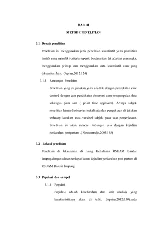 BAB III 
METODE PENELITIAN 
3.1 Desain penelitian 
Penelitian ini menggunakan jenis penelitian kuantitatif yaitu penelitian 
ilmiah yang memiliki criteria seperti: berdasarkan fakta,bebas prasangka, 
menggunakan prinsip dan menggunakan data kuantitatif atau yang 
dikuantitatifkan. (Aprina,2012:124) 
3.1.1 Rancangan Penelitian 
Penelitian yang di gunakan yaitu analitik dengan pendekatan case 
control, dengan cara pendekatan observasi atau pengumpulan data 
sekaligus pada saat ( point time approach). Artinya subjek 
penelitian hanya diobservasi sekali saja dan pengukuran di lakukan 
terhadap karakter atau variabel subjek pada saat pemeriksaan. 
Penelitian ini akan mencari hubungan usia dengan kejadian 
perdarahan postpartum .( Notoatmodjo,2005:145) 
3.2 Lokasi penelitian 
Penelitian di laksanakan di ruang Kebidanan RSUAM Bandar 
lampug.dengan alasan terdapat kasus kejadian perdarahan post partum di 
RSUAM Bandar lampung. 
3.3 Populasi dan sampel 
3.1.1 Populasi 
Populasi adalah keseluruhan dari unit analisis yang 
karakteristiknya akan di teliti. (Aprina,2012:150).pada 
 
