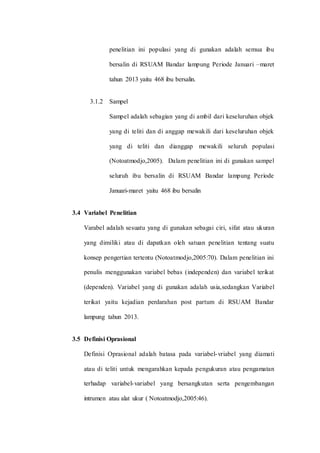 penelitian ini populasi yang di gunakan adalah semua ibu 
bersalin di RSUAM Bandar lampung Periode Januari –maret 
tahun 2013 yaitu 468 ibu bersalin. 
3.1.2 Sampel 
Sampel adalah sebagian yang di ambil dari keseluruhan objek 
yang di teliti dan di anggap mewakili dari keseluruhan objek 
yang di teliti dan dianggap mewakili seluruh populasi 
(Notoatmodjo,2005). Dalam penelitian ini di gunakan sampel 
seluruh ibu bersalin di RSUAM Bandar lampung Periode 
Januari-maret yaitu 468 ibu bersalin 
3.4 Variabel Penelitian 
Varabel adalah sesuatu yang di gunakan sebagai ciri, sifat atau ukuran 
yang dimiliki atau di dapatkan oleh satuan penelitian tentang suatu 
konsep pengertian tertentu (Notoatmodjo,2005:70). Dalam penelitian ini 
penulis menggunakan variabel bebas (independen) dan variabel terikat 
(dependen). Variabel yang di gunakan adalah usia,sedangkan Variabel 
terikat yaitu kejadian perdarahan post partum di RSUAM Bandar 
lampung tahun 2013. 
3.5 Definisi Oprasional 
Definisi Oprasional adalah batasa pada variabel-vriabel yang diamati 
atau di teliti untuk mengarahkan kepada pengukuran atau pengamatan 
terhadap variabel-variabel yang bersangkutan serta pengembangan 
intrumen atau alat ukur ( Notoatmodjo,2005:46). 
 