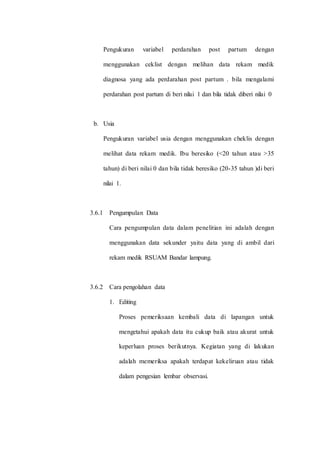 Pengukuran variabel perdarahan post partum dengan 
menggunakan ceklist dengan melihan data rekam medik 
diagnosa yang ada perdarahan post partum . bila mengalami 
perdarahan post partum di beri nilai 1 dan bila tidak diberi nilai 0 
b. Usia 
Pengukuran variabel usia dengan menggunakan cheklis dengan 
melihat data rekam medik. Ibu beresiko (<20 tahun atau >35 
tahun) di beri nilai 0 dan bila tidak beresiko (20-35 tahun )di beri 
nilai 1. 
3.6.1 Pengumpulan Data 
Cara pengumpulan data dalam penelitian ini adalah dengan 
menggunakan data sekunder yaitu data yang di ambil dari 
rekam medik RSUAM Bandar lampung. 
3.6.2 Cara pengolahan data 
1. Editing 
Proses pemeriksaan kembali data di lapangan untuk 
mengetahui apakah data itu cukup baik atau akurat untuk 
keperluan proses berikutnya. Kegiatan yang di lakukan 
adalah memeriksa apakah terdapat kekeliruan atau tidak 
dalam pengesian lembar observasi. 
 