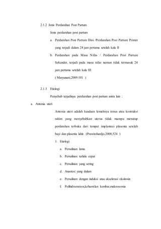 2.1.2 Jenis Perdarahan Post Partum 
Jenis perdarahan post partum 
a. Perdarahan Post Partum Dini /Perdarahan Post Partum Primer 
yang terjadi dalam 24 jam pertama setelah kala II 
b. Perdarahan pada Masa Nifas / Perdarahan Post Partum 
Sekunder, terjadi pada masa nifas namun tidak termasuk 24 
jam pertama setelah kala III 
( Maryunani,2009:101 ) 
2.1.3 Etiologi 
Penyebab terjadinya perdarahan post partum antra lain : 
a. Antonia uteri 
Antonia uteri adalah keadaan lemahnya tonus atau kontraksi 
rahim yang menyebabkan uterus tidak mampu menutup 
perdarahan terbuka dari tempat implantasi plasenta setelah 
bayi dan plasenta lahir. (Prawirohardjo,2008,524 ) 
1. Etiologi 
a. Persalinan lama 
b. Persalinan terlalu cepat 
c. Persalinan yang sering 
d. Anastesi yang dalam 
e. Persalinan dengan induksi atau akselerasi oksitosin 
f. Polihidramnion,kehamilan kembar,makrosomia 
 