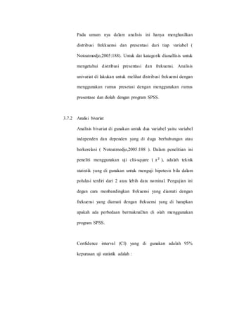 Pada umum nya dalam analisis ini hanya menghasilkan 
distribusi frekkuensi dan presentasi dari tiap variabel ( 
Notoatmodjo,2005:188). Untuk dat katagorik dianallisis untuk 
mengetahui distribusi presentasi dan frekuensi. Analisis 
univariat di lakukan untuk melihat distribusi frekuensi dengan 
menggunakan rumus presetasi dengan menggunakan rumus 
presentase dan diolah dengan program SPSS. 
3.7.2 Analisi bivariat 
Analisis bivariat di gunakan untuk dua variabel yaitu variabel 
independen dan dependen yang di duga berhubungan atau 
berkorelasi ( Notoatmodjo,2005:188 ). Dalam penelitian ini 
peneliti menggunakan uji chi-square ( 푥 2 ), adalah teknik 
statistik yang di gunakan untuk menguji hipotesis bila dalam 
polulasi terdiri dari 2 atau lebih data nominal. Pengujian ini 
degan cara menbandingkan frekuensi yang diamati dengan 
frekuensi yang diamati dengan frekuensi yang di harapkan 
apakah ada perbedaan bermaknaDan di olah menggunakan 
program SPSS. 
Confidence interval (CI) yang di gunakan adalah 95% 
kepurusan uji statistik adalah : 
 