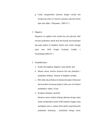 g. Usaha mengeluarkan plasenta dengan menijit dan 
mendorong rahim ke bawah sementara plasenta belum 
lepas dari rahim. ( Maryunani, 2009,111 ) 
2. Diagnosis 
Diagnosis di tegakkan bila setelah bay dan plasenta lahir 
ternyata perdarahan masih aktif dan banyak dan bergumpal 
dan pada palpasi di dapatkan fundus uteri masih setinggi 
pusat atau lebih dengan kontraksi lembek. ( 
Pawirohardjo,2008,525 ) 
3. Penatalaksanaan 
a. Kenali dan tegakkan diagnosis kerja antonia uteri. 
b. Masase uterus, berikan oksitosin bila ada perbaikan / 
perdarahan berhenti, oksitosin di lanjutkan perinfus. 
c. Bila tidak ada perbaikan di lakukan Kompresi Bimanual 
dan kemudian di pasang tampon, kalau cara ini berhasil 
pertahankan selama 24 jam 
d. Kompresi bimanual eksternal 
Menekan uterus melalui dinding abdomen dengan jalan 
saling mendekatkan kedua belah kepalan tanggan yang 
melingkupi uteru s, pantau aliran darah yang keluar,bila 
perdarahan berkurang , pertahnkan hinnga uterus 
 