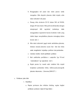 b. Renggangkan tali pusat dan mints pasien untuk 
mengedan. Bila ekspulsi plasenta tidak terjadi, coba 
traksi terkontrol tali pusat. 
c. Pasang infus oksitosin 20 IU dalam 500 ml NS/RL 
dengan 40 tetes/menit. Bila perlu kombinasikan dengan 
misoprospol 400 mg/rektal (sebaiknya tidak 
menggunakan ergometrin karena kontraksi tonik yang 
timbul dapat menyebabkan plasenta tertangkap dalam 
kavum uteri. ) 
d. Bila traksi terkontrol gagal untuk melahirkan plasenta, 
lakukan manual plasenta secara hati –hati dan halus 
untuk menghindari terjadinya perforasi dan perdarahan. 
e. Lakukan tranfusi darah apabilandi perlukan 
f. Beri antibiotika profilaksis ( ampisilin 2gr IV/oral 
+metronidazol 1gr supositoria /oral ) 
g. Rujuk pasien ke rumah sakit terdekat bila terjadi 
kompikasi perdarahan hebat, infeksi,syok,neurogenik 
plasenta inkarserata. ( Sarwono,2008:527 ) 
c. Perlukaan jalan lahir 
1. Klasifikasi 
a. Ruptur perineum dan robekan dinding vagina tingkat 
perlukaan perineum dapat di bagi dalam : 
 