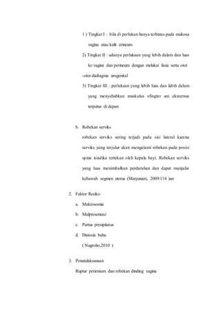 1 ) Tingkat I : bila di perlukan hanya terbatas pada mukosa 
vagina atau kulit erineum 
2) Tingkat II : adanya perlukaan yang lebih dalam dan luas 
ke vagina dan perineum dengan melukai fasia serta otot 
-otot diafragma urogenital 
3) Tingkat III : perlukaan yang lebih luas dan labih dalam 
yang menyebabkan muskulus sfingter ani eksternus 
terputus di depan 
b. Robekan serviks 
robekan serviks sering terjadi pada sisi lateral karena 
serviks yang terjulur akan mengalami robekan pada posisi 
spina isiadika tertekan oleh kepala bayi. Robekan serviks 
yang luas menimbulkan perdarahan dan dapat manjalar 
kebawah segmen uterus (Maryunani, 2009:114 )an 
2. Faktor Resiko 
a. Makrosomia 
b. Malpresentasi 
c. Partus presipitatus 
d. Distosia bahu 
( Nugroho,2010 ) 
3. Penatalaksanaan 
Ruptur perienium dan robekan dinding vagina 
 